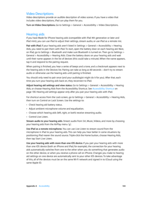 Page 144 Appendix A    Accessibility 14 4
Video Descriptions
Video descriptions provide an audible description of video scenes. If you have a video that 
includes video descriptions, iPad can play them for you.
Turn on Video Descriptions. 
Go to Settings > General > Accessibility > Video Descriptions.
Hearing aids
If you have Made for iPhone hearing aids (compatible with iPad 4th generation or later and 
iPad mini), you can use iPad to adjust their settings, stream audio, or use iPad as a remote mic.
Pair with...