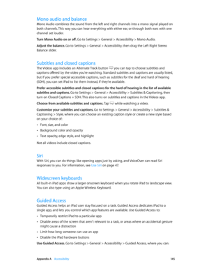 Page 145 Appendix A    Accessibility 14 5
Mono audio and balance
Mono Audio combines the sound from the left and right channels into a mono signal played on 
both channels. This way you can hear everything with either ear, or through both ears with one 
channel set louder.
Turn Mono Audio on or off. 
Go to Settings > General > Accessibility > Mono Audio.
Adjust the balance. Go to Settings > General > Accessibility, then drag the Left Right Stereo 
Balance slider.
Subtitles and closed captions
The Videos app...