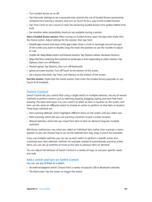 Page 146 Appendix A    Accessibility 14 6
 •Turn Guided Access on or off
 •Tap Passcode Settings to set a passcode that controls the use of Guided Access (preventing 
someone from leaving a session), and turn on Touch ID (as a way to end Guided Access)
 •Tap Time Limits to set a sound or have the remaining Guided Access time spoken before time 
ends
 •Set whether other accessibility shortcuts are available during a session
Start a Guided Access session. After turning on Guided Access, open the app, then...