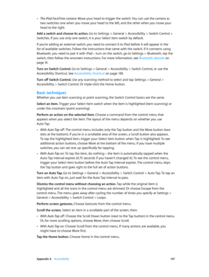 Page 147 Appendix A    Accessibility 14 7
 •The iPad FaceTime camera: Move your head to trigger the switch. You can use the camera as 
two switches: one when you move your head to the left, and the other when you move your 
head to the right.
Add a switch and choose its action. 
Go to Settings > General > Accessibility > Switch Control > 
Switches. If you use only one switch, it is your Select Item switch by default.
If you’re adding an external switch, you need to connect it to iPad before it will appear in the...