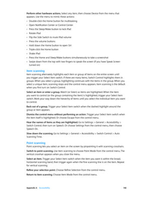 Page 148 Appendix A    Accessibility 14 8
Perform other hardware actions. Select any item, then choose Device from the menu that 
appears. Use the menu to mimic these actions:
 •Double-click the Home button for multitasking
 •Open Notification Center or Control Center
 •Press the Sleep/Wake button to lock iPad
 •Rotate iPad
 •Flip the Side Switch to mute iPad volume
 •Press the volume buttons
 •Hold down the Home button to open Siri
 •Triple-click the Home button
 •Shake iPad
 •Press the Home and Sleep/Wake...