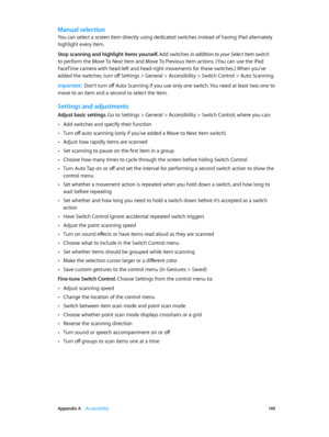 Page 149 Appendix A    Accessibility 14 9
Manual selection
You can select a screen item directly using dedicated switches instead of having iPad alternately 
highlight every item.
Stop scanning and highlight items yourself. Add switches in addition to your Select Item switch 
to perform the Move To Next Item and Move To Previous Item actions. (You can use the iPad 
FaceTime camera with head-left and head-right movements for these switches.) When you’ve 
added the switches, turn off Settings > General >...