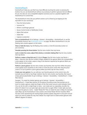 Page 150 Appendix A    Accessibility 15 0
AssistiveTouch
AssistiveTouch helps you use iPad if you have difficulty touching the screen or pressing the 
buttons. You can use AssistiveTouch without any accessory to perform gestures that are difficult 
for you. You also can use a compatible adaptive accessory (such as a joystick) together with 
AssistiveTouch to control iPad.
The AssistiveTouch menu lets you perform actions such as these by just tapping (or the 
equivalent on your accessory):
 •Press the Home...