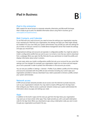Page 152B
  15 2
iPad in Business
iPad in the enterprise
With support for secure access to corporate networks, directories, and Microsoft Exchange, 
iPad is ready to go to work. For detailed information about using iPad in business, go to 
www.apple.com/ipad/business/.
Mail, Contacts, and Calendar
To use iPad with your work accounts, you need to know the settings your organization requires. 
If you received your iPad from your organization, the settings and apps you need might already 
be installed. If it’s your...
