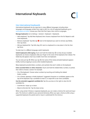 Page 154C
  15 4
International Keyboards
Use international keyboards
International keyboards let you type text in many different languages, including Asian 
languages and languages written from right to left. For a list of supported keyboards, go to 
www.apple.com/ipad/, choose your iPad, click Tech Specs, then scroll to Languages.
Manage keyboards. 
Go to Settings > General > Keyboard > Keyboards.
 •Add a keyboard:  Tap Add New Keyboard, then choose a keyboard from the list. Repeat to add 
more keyboards....