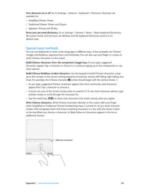 Page 155 Appendix C    International Keyboards 15 5
Turn shortcuts on or off. Go to Settings > General > Keyboard > Shortcuts. Shortcuts are 
available for:
 •Simplified Chinese:  Pinyin
 •Traditional Chinese:  Pinyin and Zhuyin
 •Japanese:  Romaji and 50 Key
Reset your personal dictionary. 
Go to Settings > General > Reset > Reset Keyboard Dictionary. 
All custom words and shortcuts are deleted, and the keyboard dictionary returns to its 
default state.
Special input methods
You can use keyboards to enter some...