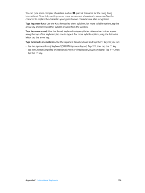 Page 156 Appendix C    International Keyboards 15 6
You can type some complex characters, such as 鱲 (part of the name for the Hong Kong 
International Airport), by writing two or more component characters in sequence. Tap the 
character to replace the characters you typed. Roman characters are also recognized.
Type Japanese kana. Use the Kana keypad to select syllables. For more syllable options, tap the 
arrow key and select another syllable or word from the window.
Type Japanese romaji. Use the Romaji keyboard...