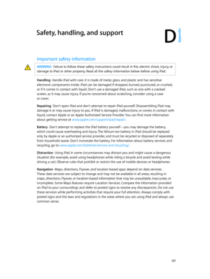 Page 157D
  15 7
Safety, handling, and support
Important safety information
WARNING:  Failure to follow these safety instructions could result in fire, electric shock, injury, or 
damage to iPad or other property. Read all the safety information below before using iPad.
Handling  Handle iPad with care. It is made of metal, glass, and plastic and has sensitive 
electronic components inside. iPad can be damaged if dropped, burned, punctured, or crushed, 
or if it comes in contact with liquid. Don’t use a damaged...