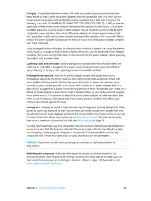 Page 158 Appendix D    Safety, handling, and support 15 8
Charging  Charge iPad with the included USB cable and power adapter, or with other third-
party “Made for iPad” cables and power adapters that are compatible with USB 2.0 or later, or 
power adapters compliant with applicable country regulations and with one or more of the 
following standards: EN 301489-34, IEC 62684, YD/T 1591-2009, CNS 15285, ITU L.1000, or another 
applicable mobile phone power adapter interoperability standard. An iPad Micro USB...