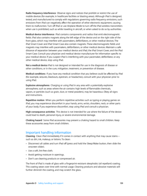 Page 159 Appendix D    Safety, handling, and support 15 9
Radio frequency interference  Observe signs and notices that prohibit or restrict the use of 
mobile devices (for example, in healthcare facilities or blasting areas). Although iPad is designed, 
tested, and manufactured to comply with regulations governing radio frequency emissions, such 
emissions from iPad can negatively affect the operation of other electronic equipment, causing 
them to malfunction. Turn off iPad or use Airplane Mode to turn off the...