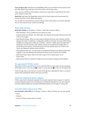 Page 161 Appendix D    Safety, handling, and support 161
Force an app to quit. Hold down the Sleep/Wake button on top of iPad for a few seconds until a 
red slider appears, then hold down the Home button until the app closes.
If you can’t turn off iPad or if the problem continues, you may need to reset iPad. Do this only if 
you’re unable to restart iPad.
Reset iPad. Hold down the Sleep/Wake button and the Home button at the same time for at 
least ten seconds, until the Apple logo appears.
You can reset the...