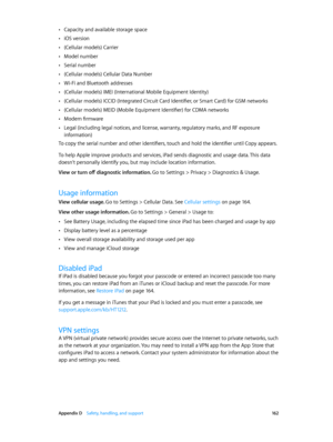 Page 162 Appendix D    Safety, handling, and support 16 2
 •Capacity and available storage space
 •iOS version
 •(Cellular models) Carrier
 •Model number
 •Serial number
 •(Cellular models) Cellular Data Number
 •Wi-Fi and Bluetooth addresses
 •(Cellular models) IMEI (International Mobile Equipment Identity)
 •(Cellular models) ICCID (Integrated Circuit Card Identifier, or Smart Card) for GSM networks
 •(Cellular models) MEID (Mobile Equipment Identifier) for CDMA networks
 •Modem firmware
 •Legal (including...