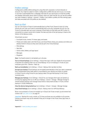 Page 163 Appendix D    Safety, handling, and support 16 3
Profiles settings
Configuration profiles define settings for using iPad with corporate or school networks or 
accounts. You might be asked to install a configuration profile that was sent to you in an email, 
or one that is downloaded from a webpage. iPad asks for your permission to install the profile, 
and displays information about what it contains, when you open the file. You can see the profiles 
you have installed in Settings > General > Profiles....