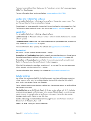 Page 164 Appendix D    Safety, handling, and support 16 4
Purchased content, iCloud Photo Sharing, and My Photo Stream content don’t count against your 
5 GB of free iCloud storage.
For more information about backing up iPad, see support.apple.com/kb/HT5262.
Update and restore iPad software
You can update iPad software in Settings, or by using iTunes. You can also erase or restore iPad, 
and then use iCloud or iTunes to restore from a backup.
Deleted data is no longer accessible through the iPad user interface,...
