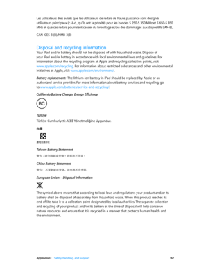 Page 167 Appendix D    Safety, handling, and support 167
Les utilisateurs êtes avisés que les utilisateurs de radars de haute puissance sont désignés 
utilisateurs principaux (c.-à-d., qu’ils ont la priorité) pour les bandes 5 250-5 350 MHz et 5 650-5 850 
MHz et que ces radars pourraient causer du brouillage et/ou des dommages aux dispositifs LAN-EL.
CAN ICES-3 (B)/NMB-3(B)
Disposal and recycling information
Your iPad and/or battery should not be disposed of with household waste. Dispose of 
your iPad and/or...