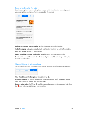 Page 61 Chapter  7    Safari 61
Save a reading list for later
Save interesting items in your reading list so you can revisit them later. You can read pages in 
your reading list even when you’re not connected to the Internet.
Add the current page to your reading list. Tap , then tap Add to Reading List.
Add a linked page without opening it. Touch and hold the link, then tap Add to Reading List.
View your reading list. Tap 
, then tap .
Delete something from your reading list. Swipe left on the item in your...