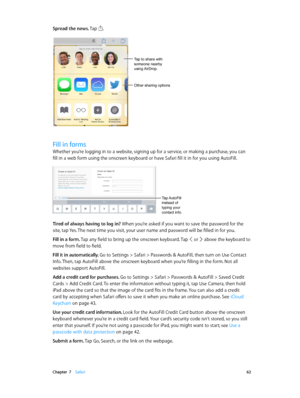 Page 62 Chapter  7    Safari 62
Spread the news. Tap .
Tap to share with 
someone nearby 
using AirDrop.
Other sharing options
Fill in forms
Whether you’re logging in to a website, signing up for a service, or making a purchase, you can 
fill in a web form using the onscreen keyboard or have Safari fill it in for you using AutoFill.
Tap AutoFill 
instead of 
typing your 
contact info.
Tired of always having to log in? When you’re asked if you want to save the password for the 
site, tap Yes. The next time you...