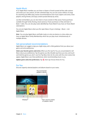 Page 66 Chapter  8    Music 66
Apple Music
As an Apple Music member you can listen to dozens of hand-curated ad-free radio stations 
and create your own stations, all with unlimited skips. You can also access millions of songs 
for streaming and offline play, receive recommendations from music experts and artists, share 
playlists among friends, and enjoy content posted directly by artists.
Just like nonmembers, you can also listen to music stored on iPad, access iTunes purchases 
available through Family...