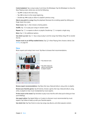 Page 68 Chapter  8    Music 68
Control playback. Tap a song to play it and show the Miniplayer. Tap the Miniplayer to show the 
Now Playing screen, where you can do the following:
 •Tap  to skip to the next song.
 •Tap  to return to the song’s beginning.
 •Double-tap  to play an album or playlist’s previous song.
Skip to any point in a song. Drag the playhead. Decrease the scrubbing speed by sliding your 
finger down the screen.
Share music. Tap 
, then choose a sharing option.
Shuffle. Tap 
 to play your songs...