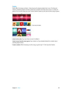 Page 69 Chapter  8    Music 69
Radio
Radio offers the always-on Beats 1, featuring top DJs playing today’s best music. The featured 
stations created by experts provide a great way to explore and enjoy new music in a variety of 
genres. You can also create your own custom stations, based on your pick of artist, song, or genre.
Tap to play the station.
Listen to live radio. Tap Listen Now to tune in to Beats 1.
Listen to your favorite music genre. Tap a station or, if you already listened to a station, tap a...