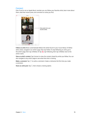 Page 70 Chapter  8    Music 70
Connect
Even if you’re not an Apple Music member you can follow your favorite artists, learn more about 
them, read their recent posts, and comment on what you find.
View posts from your 
favorite artists.
Follow an artist. Music automatically follows the artists found in your music library. To follow 
other artists, navigate to an artist’s page, then tap Follow. To stop following an artist, go to 
the artist’s page, then tap Unfollow. Or tap 
, tap Following, then tap Unfollow...