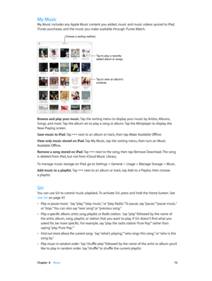 Page 72 Chapter  8    Music 72
My Music
My Music includes any Apple Music content you added, music and music videos synced to iPad, 
iTunes purchases, and the music you make available through iTunes Match.
Tap to play a recently 
added album or songs.
Tap to view an album’s 
contents.
Choose a sorting method.
Browse and play your music. Tap the sorting menu to display your music by Artists, Albums, 
Songs, and more. Tap the album art to play a song or album. Tap the Miniplayer to display the 
Now Playing...