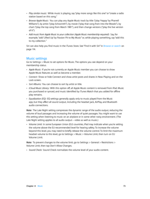 Page 73 Chapter  8    Music 73
 •Play similar music:  While music is playing, say “play more songs like this one” or “creat e a radio 
station based on this song.”
 •Browse Apple Music:  You can play any Apple Music track by title (“play ‘Happy’ by Pharrell 
Williams”), by artist (“play Echosmith”), by movie (“play that song from Into the Woods”), by 
chart (“play the top song from March 1981”), and then change versions (“play the live version 
of it”).
 •Add music from Apple Music to your collection (Apple...