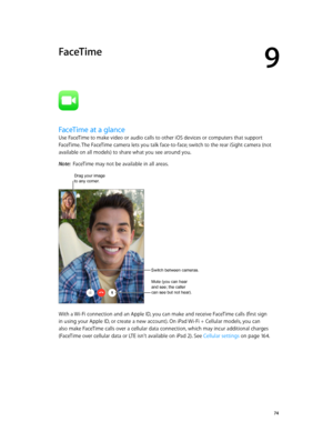 Page 749
  74
FaceTime
FaceTime at a glance
Use FaceTime to make video or audio calls to other iOS devices or computers that support 
FaceTime. The FaceTime camera lets you talk face-to-face; switch to the rear iSight camera (not 
available on all models) to share what you see around you.
Note:  FaceTime may not be available in all areas.
Drag your image to any corner.
Switch between cameras. 
Mute (you can hear 
and see; the caller 
can see but not hear). 
With a Wi-Fi connection and an Apple ID, you can make...
