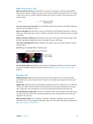 Page 75 Chapter  9    FaceTime 75
Make and answer calls
Make a FaceTime call. Make sure FaceTime is turned on in Settings > FaceTime. Tap FaceTime, 
then type the name or number you want to call in the entry field at the top left. Tap  to make 
a video call, or tap  to make a FaceTime audio call. Or tap  to open Contacts and start your 
call from there.
Tap an icon to start 
a FaceTime call.
Use your voice to start the call. Press and hold the Home button, then say “FaceTime,” followed 
by the name of the...