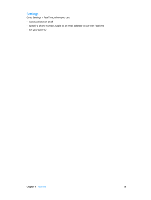 Page 76 Chapter  9    FaceTime 76
Settings
Go to Settings > FaceTime, where you can:
 •Turn FaceTime on or off
 •Specify a phone number, Apple ID, or email address to use with FaceTime
 •Set your caller ID 