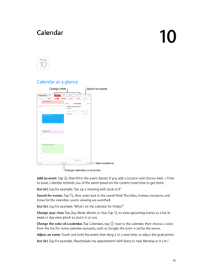 Page 7710
  77
Calendar
Calendar at a glance
Change calendars or accounts.
Change views.
View invitations.
Search for events.
Add an event. Tap , then fill in the event details. If you add a location and choose Alert > Time 
to leave, Calendar reminds you of the event based on the current travel time to get there.
Use Siri. Say, for example, “Set up a meeting with Zack at 9.”
Search for events. Tap 
, then enter text in the search field. The titles, invitees, locations, and 
notes for the calendars you’re...