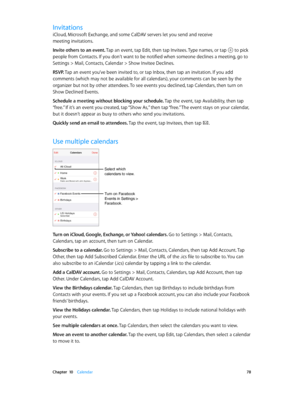 Page 78 Chapter  10    Calendar 78
Invitations
iCloud, Microsoft Exchange, and some CalDAV servers let you send and receive 
meeting invitations.
Invite others to an event. Tap an event, tap Edit, then tap Invitees. Type names, or tap 
 to pick 
people from Contacts. If you don’t want to be notified when someone declines a meeting, go to 
Settings > Mail, Contacts, Calendar > Show Invitee Declines.
RSVP. Tap an event you’ve been invited to, or tap Inbox, then tap an invitation. If you add 
comments (which may...