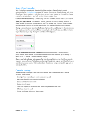 Page 79 Chapter  10    Calendar 79
Share iCloud calendars
With Family Sharing, a calendar shared with all the members of your family is created 
automatically. See Family Sharing
 on page 36. You can also share an iCloud calendar with other 
iCloud users. When you share a calendar, others can see it, and you can let them add or change 
events. You can also share a read-only version that anyone can view.
Create an iCloud calendar. Tap Calendars, tap Edit, then tap Add Calendar in the iCloud section.
Share an...