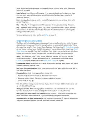 Page 81 Chapter  11    Photos 81
While viewing a photo or video, tap to show and hide the controls. Swipe left or right to go 
forward or backward.
Search photos. From Albums or Photos, tap 
 to search by date (month and year), or place 
(city and state). Search also keeps your Recent Searches on hand and gives you a list of 
suggested searches.
Zoom in or out. Double-tap, or pinch a photo. When you zoom in, you can drag to see other 
parts of the photo.
Play a video. Tap 
. To toggle between full screen and...