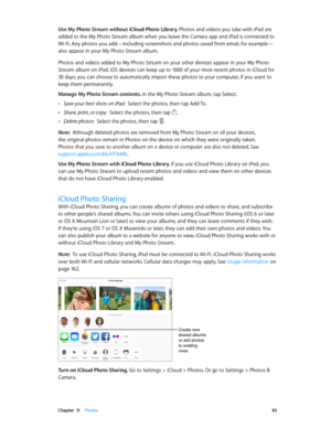 Page 83 Chapter  11    Photos 83
Use My Photo Stream without iCloud Photo Library. Photos and videos you take with iPad are 
added to the My Photo Stream album when you leave the Camera app and iPad is connected to 
Wi-Fi. Any photos you add—including screenshots and photos saved from email, for example—
also appear in your My Photo Stream album.
Photos and videos added to My Photo Stream on your other devices appear in your My Photo 
Stream album on iPad. iOS devices can keep up to 1000 of your most recent...