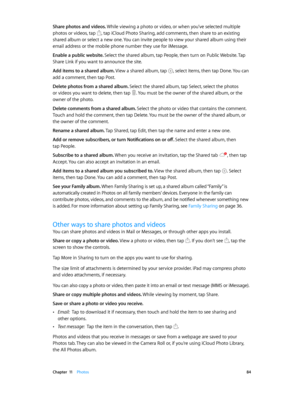 Page 84 Chapter  11    Photos 84
Share photos and videos. While viewing a photo or video, or when you’ve selected multiple 
photos or videos, tap 
, tap iCloud Photo Sharing, add comments, then share to an existing 
shared album or select a new one. You can invite people to view your shared album using their 
email address or the mobile phone number they use for iMessage.
Enable a public website. Select the shared album, tap People, then turn on Public Website. Tap 
Share Link if you want to announce the site....