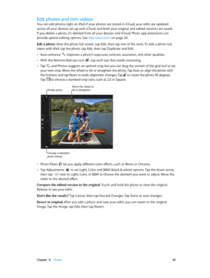 Page 85 Chapter  11    Photos 85
Edit photos and trim videos
You can edit photos right on iPad. If your photos are stored in iCloud, your edits are updated 
across all your devices set up with iCloud, and both your original and edited versions are saved. 
If you delete a photo, it’s deleted from all your devices and iCloud. Photo app extensions can 
provide special editing options. See App extensions
 on page 24.
Edit a photo. View the photo full screen, tap Edit, then tap one of the tools. To edit a photo not...