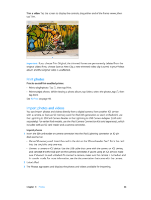 Page 86 Chapter  11    Photos 86
Trim a video. Tap the screen to display the controls, drag either end of the frame viewer, then 
tap Trim.
Important:  If you choose Trim Original, the trimmed frames are permanently deleted from the 
original video. If you choose Save as New Clip, a new trimmed video clip is saved in your Videos 
album and the original video is unaffected.
Print photos
Print to an AirPrint-enabled printer. 
 •Print a single photo:  Tap , then tap Print.
 •Print multiple photos:  While viewing a...