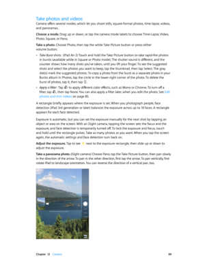 Page 89 Chapter  12    Camera 89
Take photos and videos
Camera offers several modes, which let you shoot stills, square-format photos, time-lapse, videos, 
and panoramas.
Choose a mode. Drag up or down, or tap the camera mode labels to choose Time-Lapse, Video, 
Photo, Square, or Pano.
Take a photo. Choose Photo, then tap the white Take Picture button or press either 
volume button.
 •Take Burst shots:  (iPad Air 2) Touch and hold the Take Picture button to take rapid-fire photos 
in bursts (available while in...