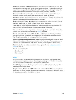 Page 90 Chapter  12    Camera 90
Capture an experience with time-lapse. Choose Time-Lapse, set up iPad where you want, then 
tap the Record Time-Lapse Video button to start capturing a sunset, a flower opening, or other 
experiences over a period of time. Tap the Record Time-Lapse Video button again to stop. The 
time-lapse photos are compiled into a short video that you can watch and share.
Shoot some video. Choose Video, then tap the Record Video button or press either volume 
button to start and stop...