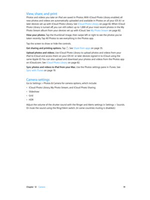 Page 91 Chapter  12    Camera 91
View, share, and print
Photos and videos you take on iPad are saved in Photos. With iCloud Photo Library enabled, all 
new photos and videos are automatically uploaded and available in Photos on all your iOS 8.1 or 
later devices set up with iCloud Photo Library. See iCloud Photo Library on page 82. When iCloud 
Photo Library is turned off, you can still collect up to 1,000 of your most recent photos in the My 
Photo Stream album from your devices set up with iCloud. See My...