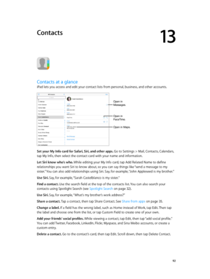 Page 9213
  92
Contacts
Contacts at a glance
iPad lets you access and edit your contact lists from personal, business, and other accounts. 
Open in 
Messages.
Open in 
FaceTime.
Open in Maps.
Set your My Info card for Safari, Siri, and other apps. Go to Settings > Mail, Contacts, Calendars, 
tap My Info, then select the contact card with your name and information.
Let Siri know who’s who. While editing your My Info card, tap Add Related Name to define 
relationships you want Siri to know about, so you can say...