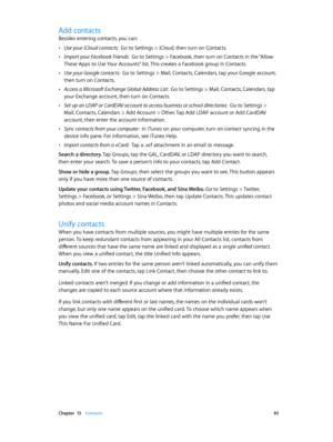 Page 93 Chapter  13    Contacts 93
Add contacts
Besides entering contacts, you can:
 •Use your iCloud contacts:  Go to Settings > iCloud, then turn on Contacts.
 •Import your Facebook Friends:  Go to Settings > Facebook, then turn on Contacts in the “Allow 
These Apps to Use Your Accounts” list. This creates a Facebook group in Contacts. 
 •Use your Google contacts:  Go to Settings > Mail, Contacts, Calendars, tap your Google account, 
then turn on Contacts.
 •Access a Microsoft Exchange Global Address List:...
