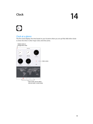 Page 9514
  95
Clock
Clock at a glance
The first clock displays the time based on your location when you set up iPad. Add other clocks 
to show the time in other major cities and time zones.
Add a clock.
View clocks, set an alarm, 
time an event, or set a timer.
Delete clocks or change their order. 
Add a clock. 
View clocks, set an alarm, 
time an event, or set a timer. 
Delete clocks or 
change their order.   