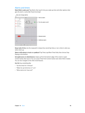 Page 96 Chapter  14    Clock 96
Alarms and timers
Want iPad to wake you? Tap Alarm, then tap . Set your wake-up time and other options, then 
give the alarm a name (like “Good morning”).
Add an alarm.
Turn the alarm on/off.
Selected alarm
Additional alarm
View and change alarms.
Keep track of time. Use the stopwatch to keep time, record lap times, or set a timer to alert you 
when time’s up.
Want to fall asleep to music or a podcast? Tap Timer, tap When Timer Ends, then choose Stop 
Playing at the bottom.
Get...