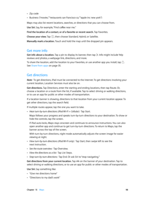 Page 98 Chapter  15    Maps 98
 •Zip code
 •Business (“movies,” “restaurants san francisco ca,” “apple inc new york”)
Maps may also list recent locations, searches, or directions that you can choose from.
Use Siri. Say, for example, “Find coffee near me.”
Find the location of a contact, or of a favorite or recent search. Tap Favorites.
Choose your view. Tap 
, then choose Standard, Hybrid, or Satellite.
Manually mark a location. Touch and hold the map until the dropped pin appears.
Get more info
Get info about...