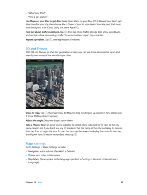 Page 99 Chapter  15    Maps 99
 •“What’s my ETA?”
 •“Find a gas station”
Use Maps on your Mac to get directions. 
Open Maps on your Mac (OS X Mavericks or later), get 
directions for your trip, then choose File > Share > Send to your device. Your Mac and iPad must 
both be signed in to iCloud using the same Apple ID.
Find out about traffic conditions. Tap , then tap Show Traffic. Orange dots show slowdowns, 
and red dots show stop-and-go traffic. To see an incident report, tap a marker.
Report a problem. Tap 
,...