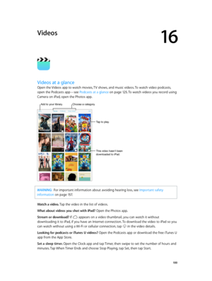 Page 10016
  10 0
Videos
Videos at a glance
Open the Videos app to watch movies, TV shows, and music videos. To watch video podcasts, 
open the Podcasts app—see Podcasts at a glance
 on page 12 5. To watch videos you record using 
Camera on iPad, open the Photos app.
This video hasn’t been 
downloaded to iPad.
Tap to play.
Choose a category.Add to your library.
WARNING:  For important information about avoiding hearing loss, see Important safety 
information
 on page 15 7 .
Watch a video. Tap the video in the...