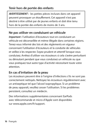 Page 16Français
16
Tenir hors de portée des enfants
AVERTISSEMENT :  les petites pièces incluses dans cet appareil 
peuvent provoquer un étouffement. Cet appareil n’est pas 
destiné à être utilisé par de jeunes enfants et doit être tenu 
hors de la portée des enfants de moins de 3 ans.
Ne pas utiliser en conduisant un véhiculeImportant :  l’utilisation d’écouteurs tout en conduisant un 
véhicule est déconseillée et même illégale dans certaines régions. 
Tenez-vous informé des lois et des règlements en vigueur...