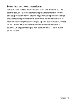 Page 17Français17
Éviter les chocs électrostatiquesLorsque vous utilisez des écouteurs dans des endroits où l’air 
est très sec, de l’électricité statique peut facilement se former 
et il est possible que vos oreilles reçoivent une petite décharge 
électrostatique provenant des écouteurs. Afin de minimiser le 
risque de décharge électrostatique à partir des écouteurs, évitez 
de les utiliser dans un environnement extrêmement sec ou 
touchez un objet métallique non peint et mis à la terre avant  
de les insérer.  